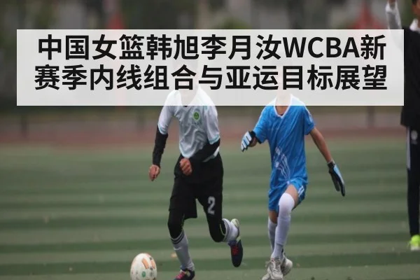 中国女篮韩旭李月汝WCBA新赛季内线组合与亚运目标展望