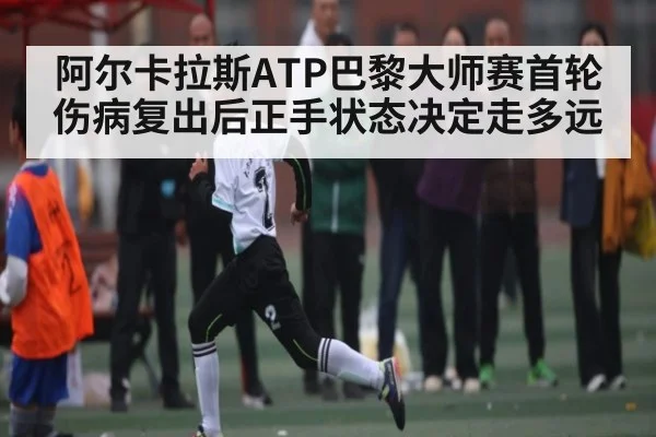 阿尔卡拉斯ATP巴黎大师赛首轮伤病复出后正手状态决定走多远